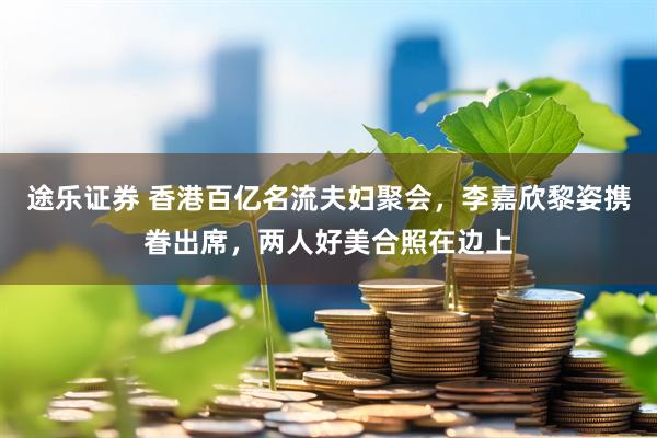 途乐证券 香港百亿名流夫妇聚会，李嘉欣黎姿携眷出席，两人好美合照在边上