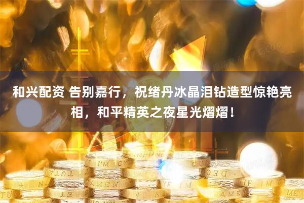 和兴配资 告别嘉行，祝绪丹冰晶泪钻造型惊艳亮相，和平精英之夜星光熠熠！