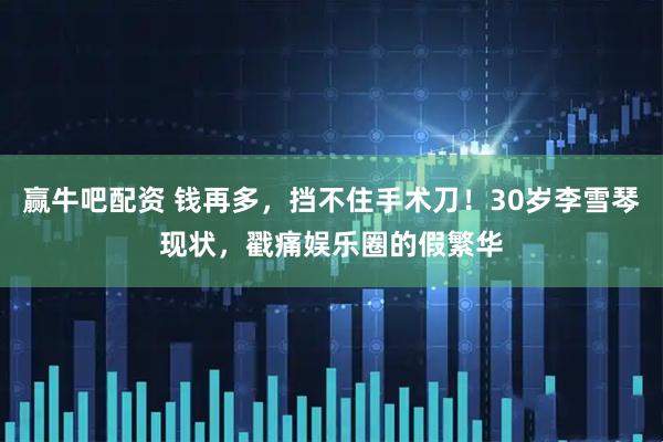 赢牛吧配资 钱再多，挡不住手术刀！30岁李雪琴现状，戳痛娱乐圈的假繁华
