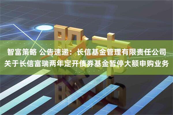 智富策略 公告速递：长信基金管理有限责任公司关于长信富瑞两年定开债券基金暂停大额申购业务