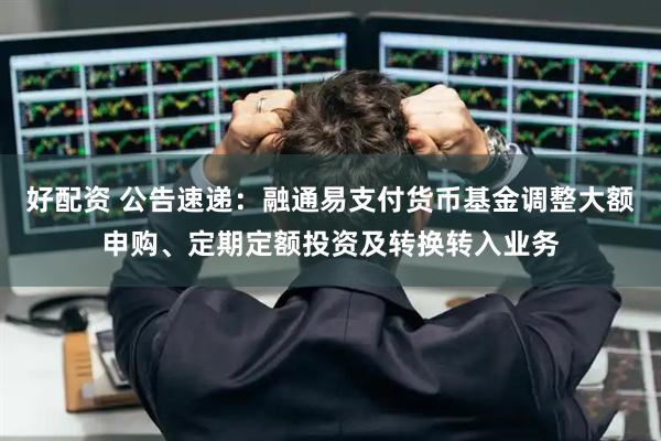 好配资 公告速递：融通易支付货币基金调整大额申购、定期定额投资及转换转入业务