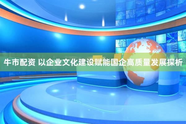 牛市配资 以企业文化建设赋能国企高质量发展探析