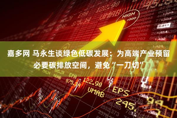 嘉多网 马永生谈绿色低碳发展：为高端产业预留必要碳排放空间，避免“一刀切”