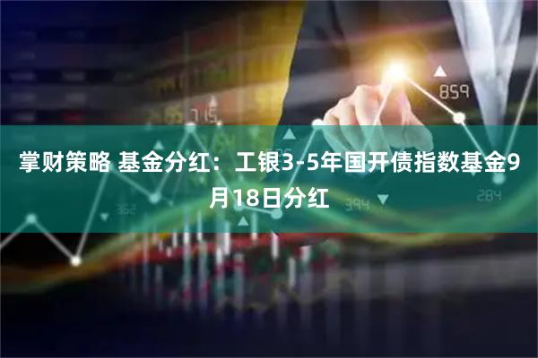 掌财策略 基金分红：工银3-5年国开债指数基金9月18日分红