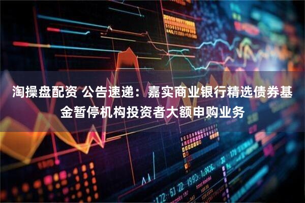 淘操盘配资 公告速递：嘉实商业银行精选债券基金暂停机构投资者大额申购业务