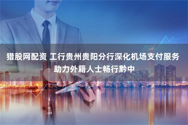 猎股网配资 工行贵州贵阳分行深化机场支付服务 助力外籍人士畅行黔中