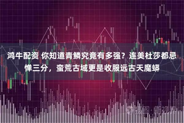 鸿牛配资 你知道青鳞究竟有多强？连美杜莎都忌惮三分，蛮荒古域更是收服远古天魔蟒