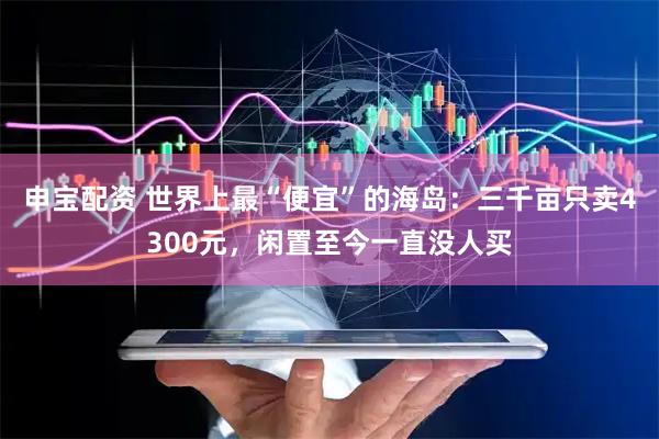 申宝配资 世界上最“便宜”的海岛：三千亩只卖4300元，闲置至今一直没人买