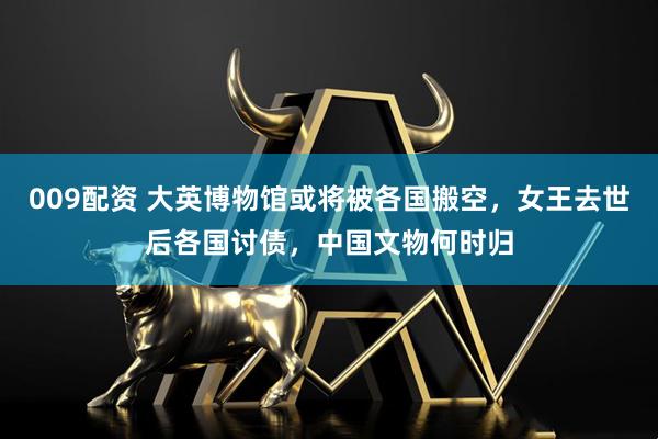 009配资 大英博物馆或将被各国搬空，女王去世后各国讨债，中国文物何时归