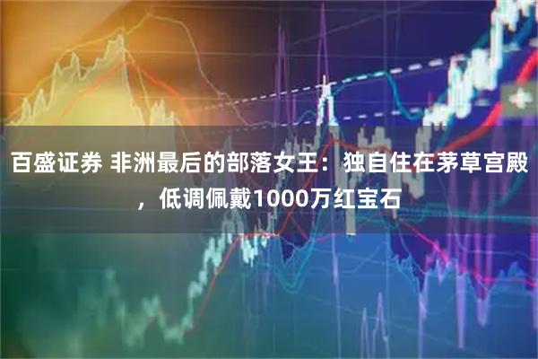 百盛证券 非洲最后的部落女王：独自住在茅草宫殿，低调佩戴1000万红宝石