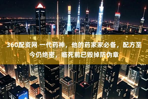 360配资网 一代药神，他的药家家必备，配方至今仍绝密，临死前已毁掉防伪章