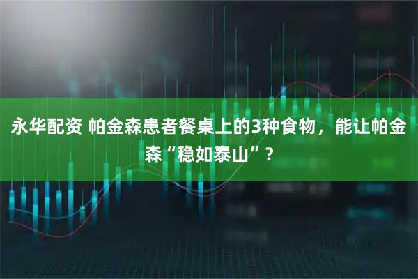 永华配资 帕金森患者餐桌上的3种食物，能让帕金森“稳如泰山”？