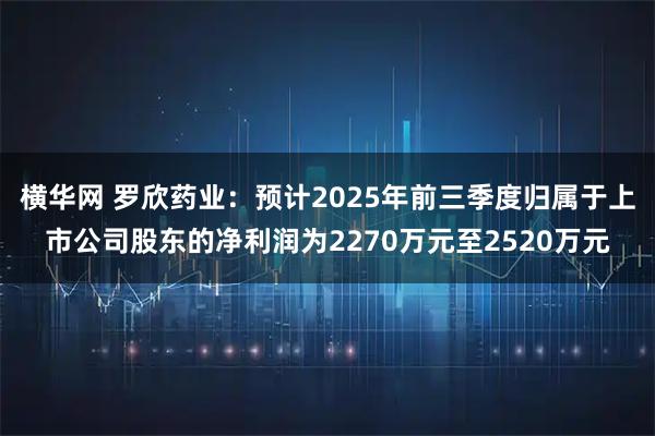 横华网 罗欣药业：预计2025年前三季度归属于上市公司股东的净利润为2270万元至2520万元
