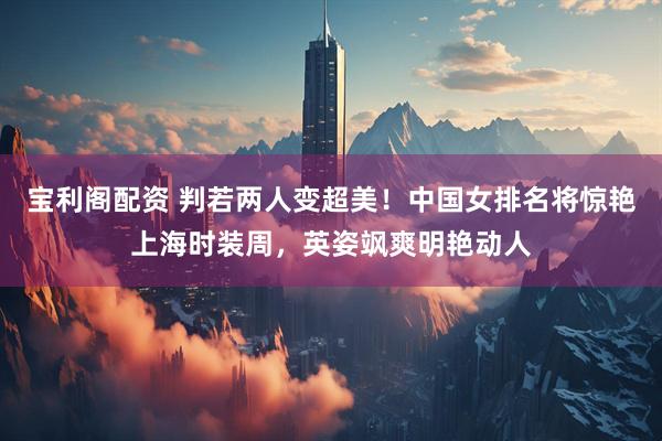 宝利阁配资 判若两人变超美！中国女排名将惊艳上海时装周，英姿飒爽明艳动人