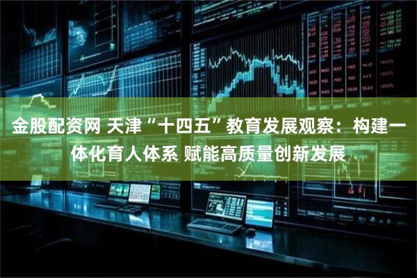 金股配资网 天津“十四五”教育发展观察：构建一体化育人体系 赋能高质量创新发展