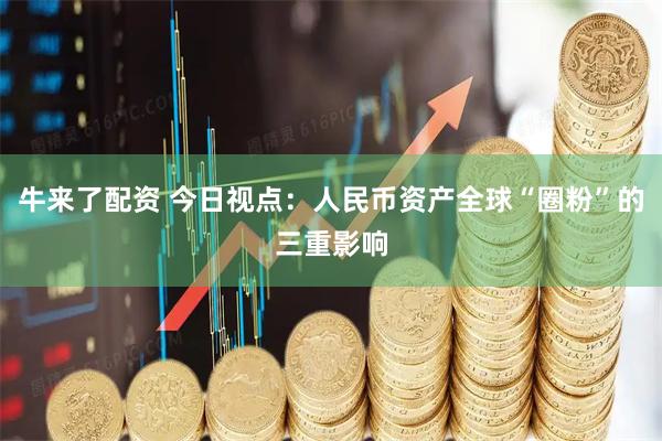 牛来了配资 今日视点：人民币资产全球“圈粉”的三重影响