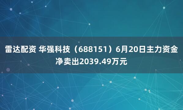 雷达配资 华强科技（688151）6月20日主力资金净卖出2039.49万元