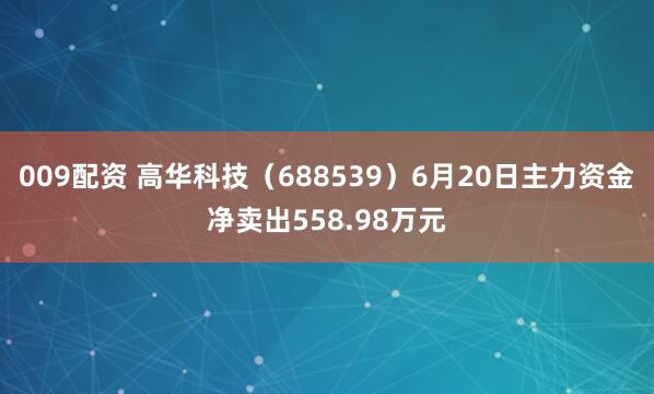 009配资 高华科技（688539）6月20日主力资金净卖出558.98万元