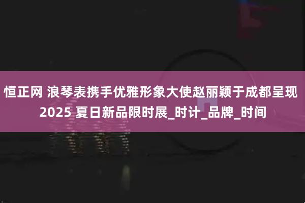 恒正网 浪琴表携手优雅形象大使赵丽颖于成都呈现 2025 夏日新品限时展_时计_品牌_时间