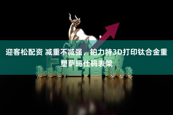 迎客松配资 减重不减强，铂力特3D打印钛合金重塑萨玛仕码表架