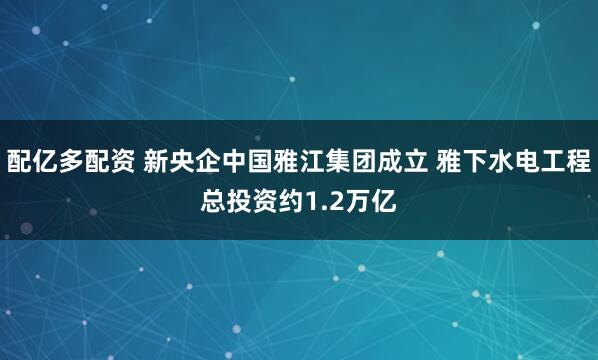 配亿多配资 新央企中国雅江集团成立 雅下水电工程总投资约1.2万亿