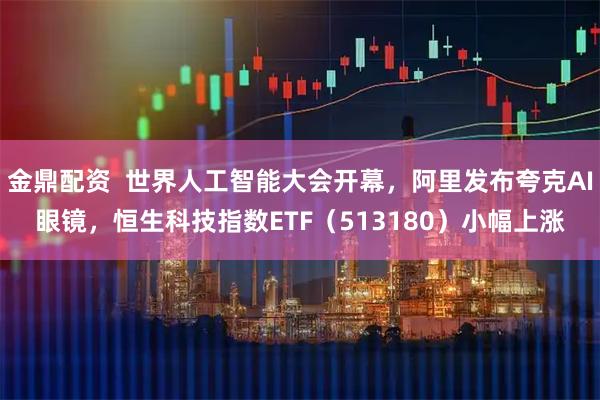 金鼎配资  世界人工智能大会开幕，阿里发布夸克AI眼镜，恒生科技指数ETF（513180）小幅上涨