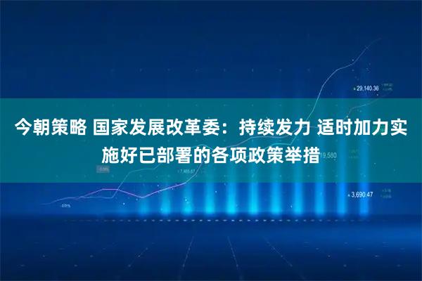 今朝策略 国家发展改革委：持续发力 适时加力实施好已部署的各项政策举措