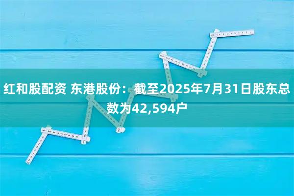 红和股配资 东港股份：截至2025年7月31日股东总数为42,594户