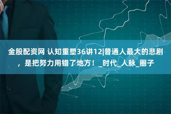 金股配资网 认知重塑36讲12|普通人最大的悲剧，是把努力用错了地方！_时代_人脉_圈子