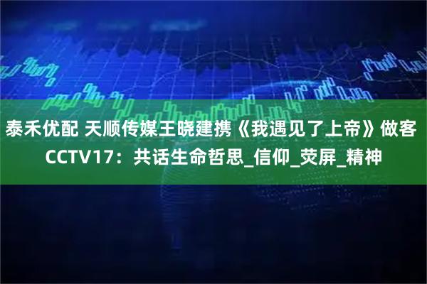 泰禾优配 天顺传媒王晓建携《我遇见了上帝》做客 CCTV17：共话生命哲思_信仰_荧屏_精神