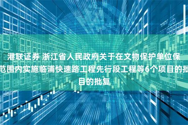 港联证券 浙江省人民政府关于在文物保护单位保护范围内实施临浦快速路工程先行段工程等6个项目的批复