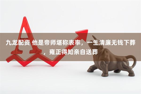 九龙配资 他是帝师堪称表率，一生清廉无钱下葬，雍正得知亲自送葬