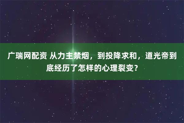 广瑞网配资 从力主禁烟，到投降求和，道光帝到底经历了怎样的心理裂变？