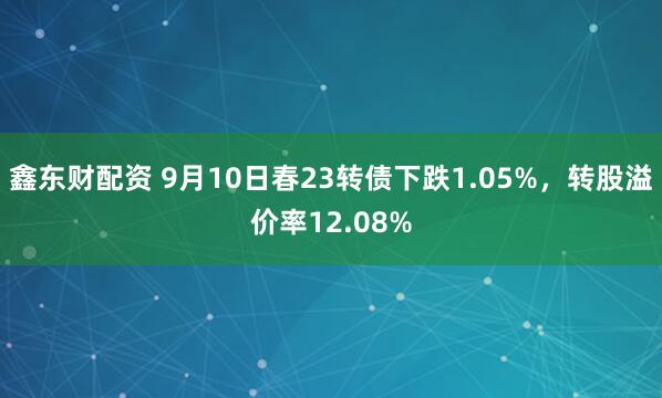 鑫东财配资 9月10日春23转债下跌1.05%，转股溢价率12.08%