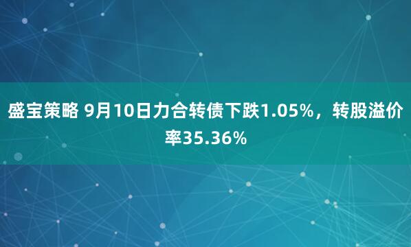 盛宝策略 9月10日力合转债下跌1.05%，转股溢价率35.36%