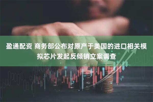 盈通配资 商务部公布对原产于美国的进口相关模拟芯片发起反倾销立案调查