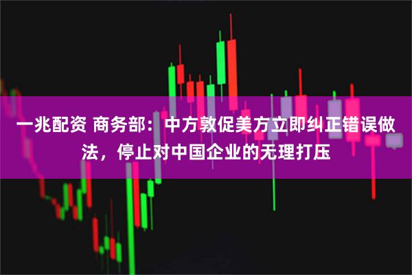 一兆配资 商务部：中方敦促美方立即纠正错误做法，停止对中国企业的无理打压