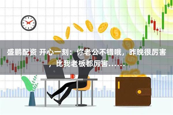 盛鹏配资 开心一刻：你老公不错哦，昨晚很厉害，比我老板都厉害……