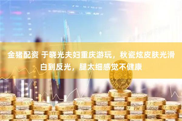 金猪配资 于晓光夫妇重庆游玩，秋瓷炫皮肤光滑白到反光，腿太细感觉不健康