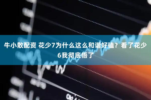 牛小散配资 花少7为什么这么和谐好磕？看了花少6我彻底悟了
