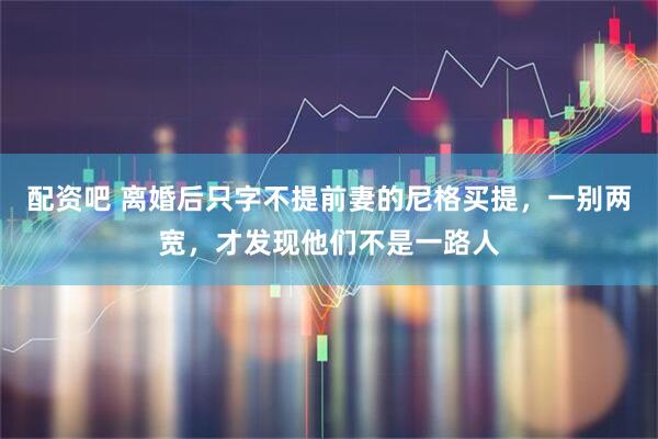 配资吧 离婚后只字不提前妻的尼格买提，一别两宽，才发现他们不是一路人