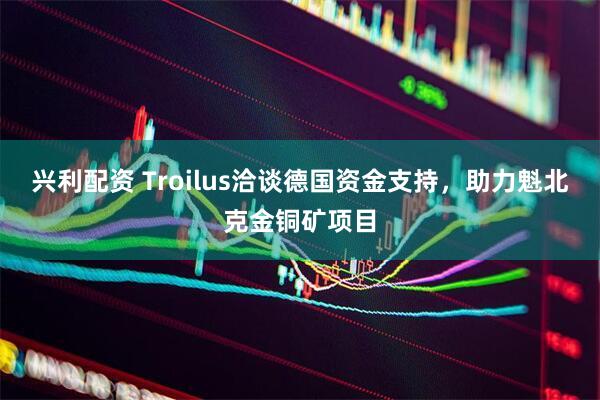 兴利配资 Troilus洽谈德国资金支持，助力魁北克金铜矿项目