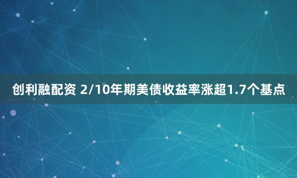 创利融配资 2/10年期美债收益率涨超1.7个基点