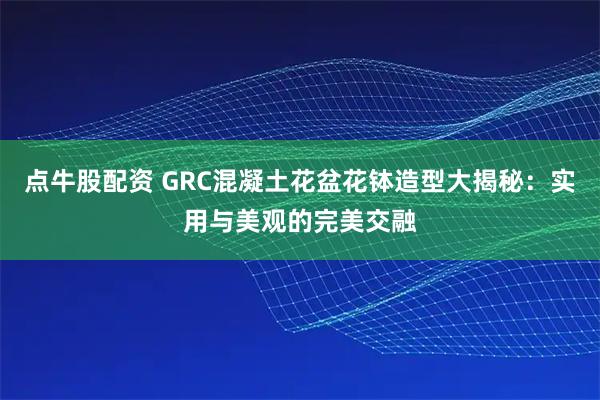 点牛股配资 GRC混凝土花盆花钵造型大揭秘：实用与美观的完美交融