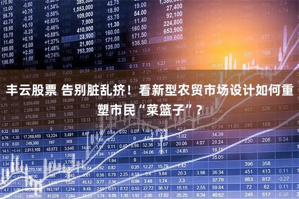丰云股票 告别脏乱挤！看新型农贸市场设计如何重塑市民“菜篮子”？
