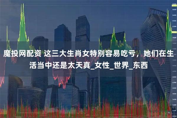 魔投网配资 这三大生肖女特别容易吃亏，她们在生活当中还是太天真_女性_世界_东西