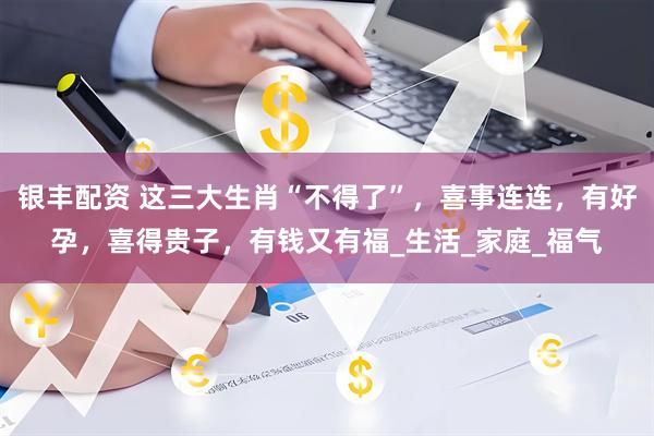 银丰配资 这三大生肖“不得了”，喜事连连，有好孕，喜得贵子，有钱又有福_生活_家庭_福气