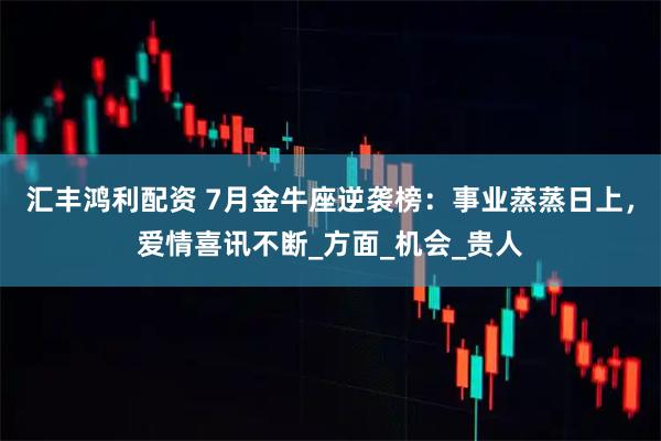 汇丰鸿利配资 7月金牛座逆袭榜：事业蒸蒸日上，爱情喜讯不断_方面_机会_贵人