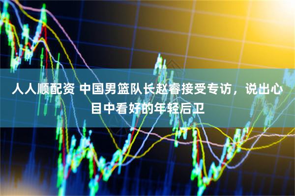 人人顺配资 中国男篮队长赵睿接受专访，说出心目中看好的年轻后卫