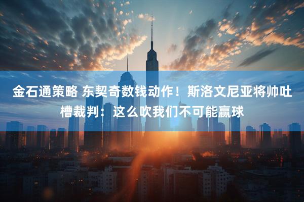 金石通策略 东契奇数钱动作！斯洛文尼亚将帅吐槽裁判：这么吹我们不可能赢球